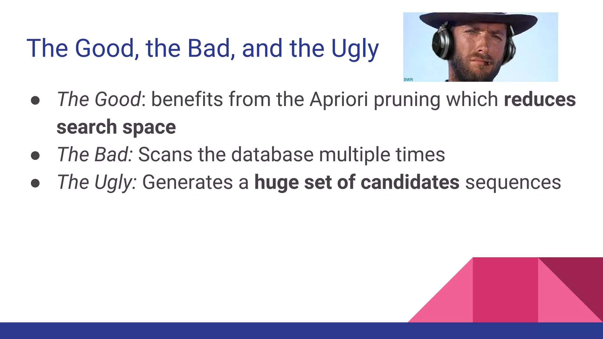 The Good, the Bad, and the Ugly ● The Good: benefits from the Apriori pruning which reduces search space ● The Bad: Scans the database multiple times ● The Ugly: Generates a huge set of candidates sequences 