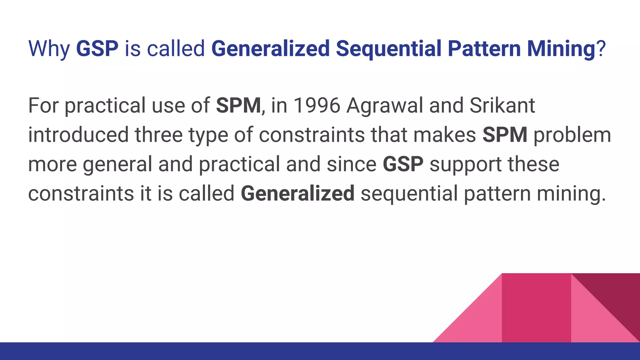 Why GSP is called Generalized Sequential Pattern Mining? For practical use of SPM, in 1996 Agrawal and Srikant introduced three type of constraints that makes SPM problem more general and practical and since GSP support these constraints it is called Generalized sequential pattern mining. 
