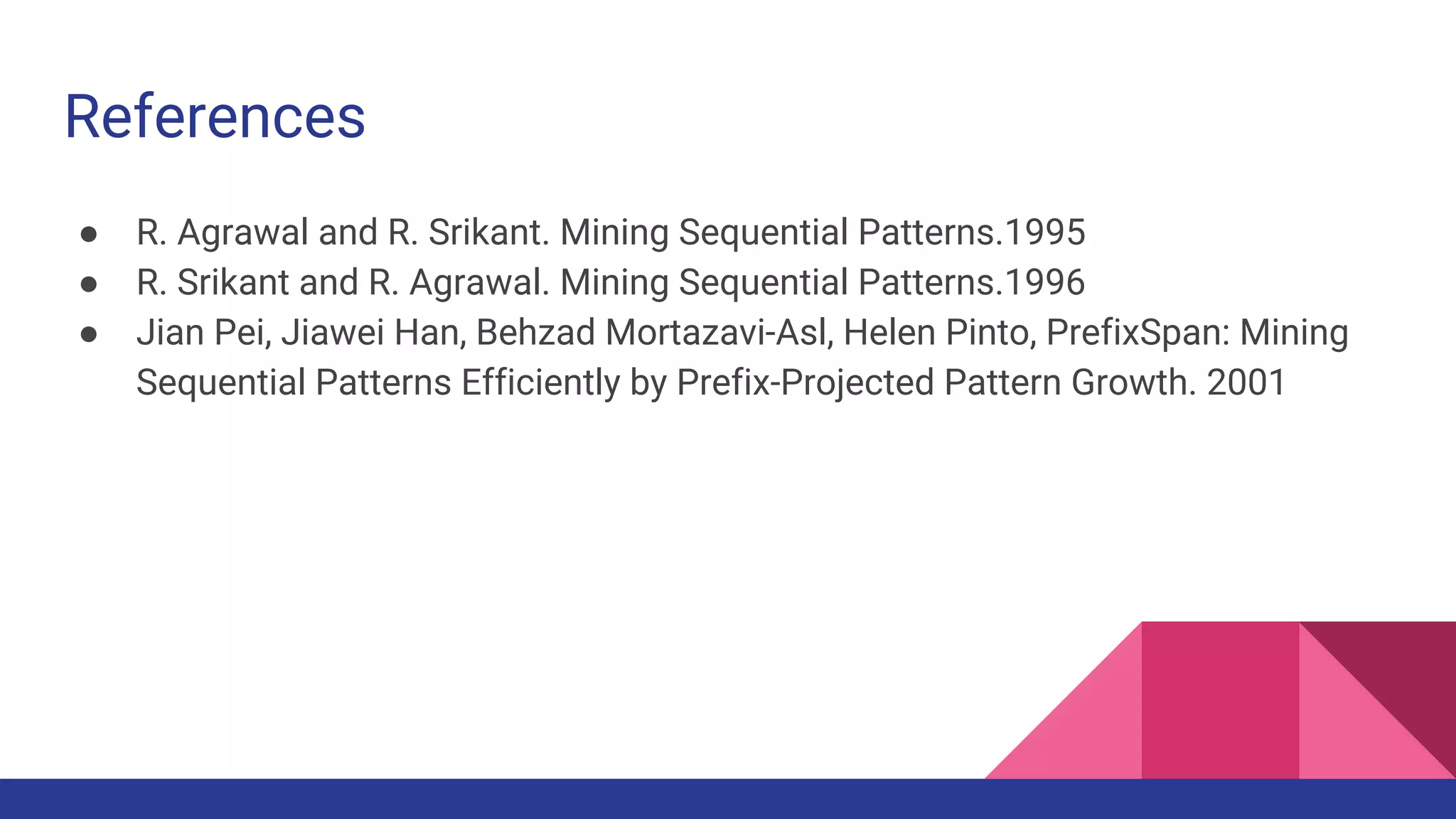 References ● R. Agrawal and R. Srikant. Mining Sequential Patterns.1995 ● R. Srikant and R. Agrawal. Mining Sequential Patterns.1996 ● Jian Pei, Jiawei Han, Behzad Mortazavi-Asl, Helen Pinto, PrefixSpan: Mining Sequential Patterns Efficiently by Prefix-Projected Pattern Growth. 2001 