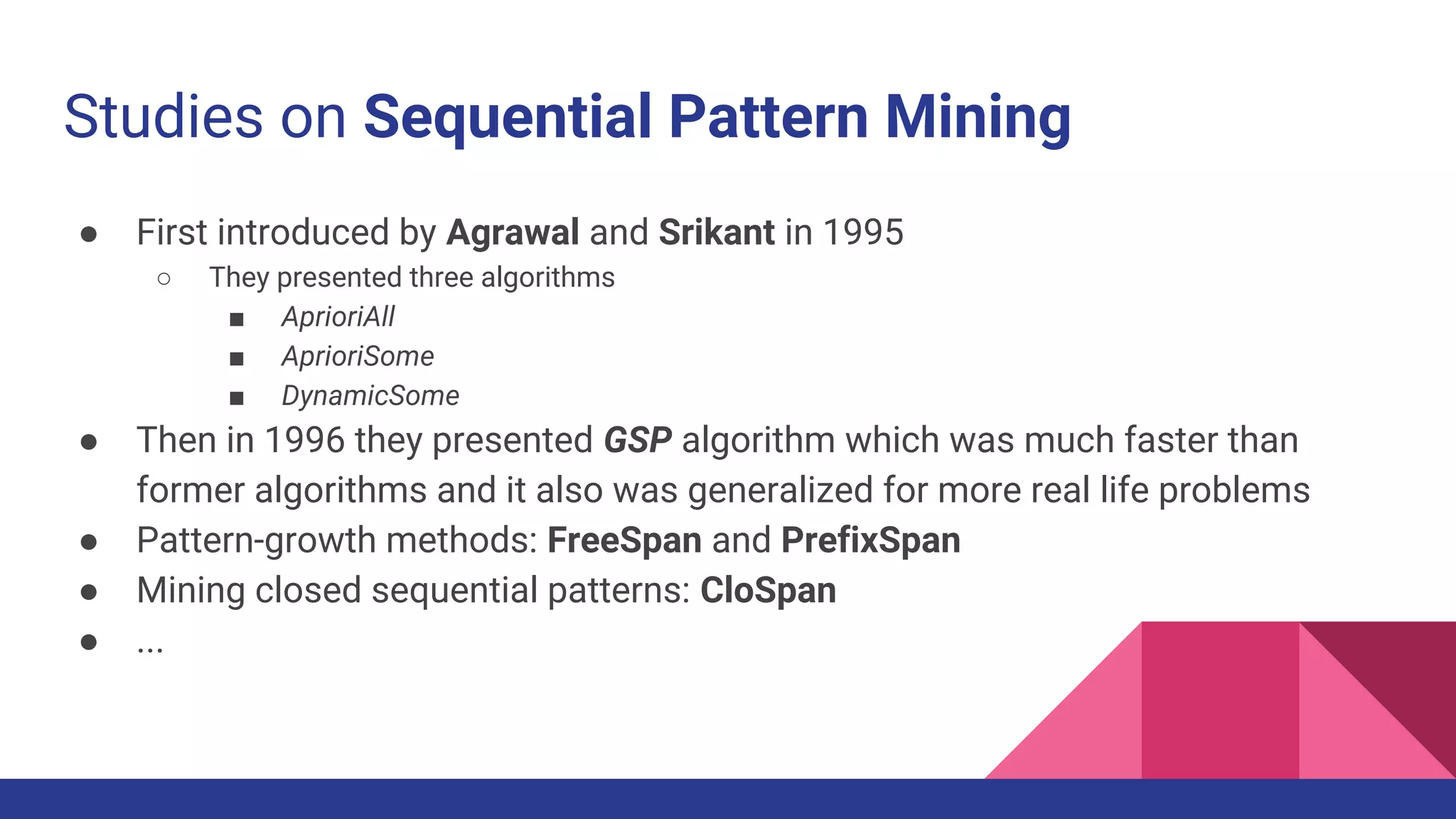 Studies on Sequential Pattern Mining ● First introduced by Agrawal and Srikant in 1995 ○ They presented three algorithms ■ AprioriAll ■ AprioriSome ■ DynamicSome ● Then in 1996 they presented GSP algorithm which was much faster than former algorithms and it also was generalized for more real life problems ● Pattern-growth methods: FreeSpan and PrefixSpan ● Mining closed sequential patterns: CloSpan ● ... 