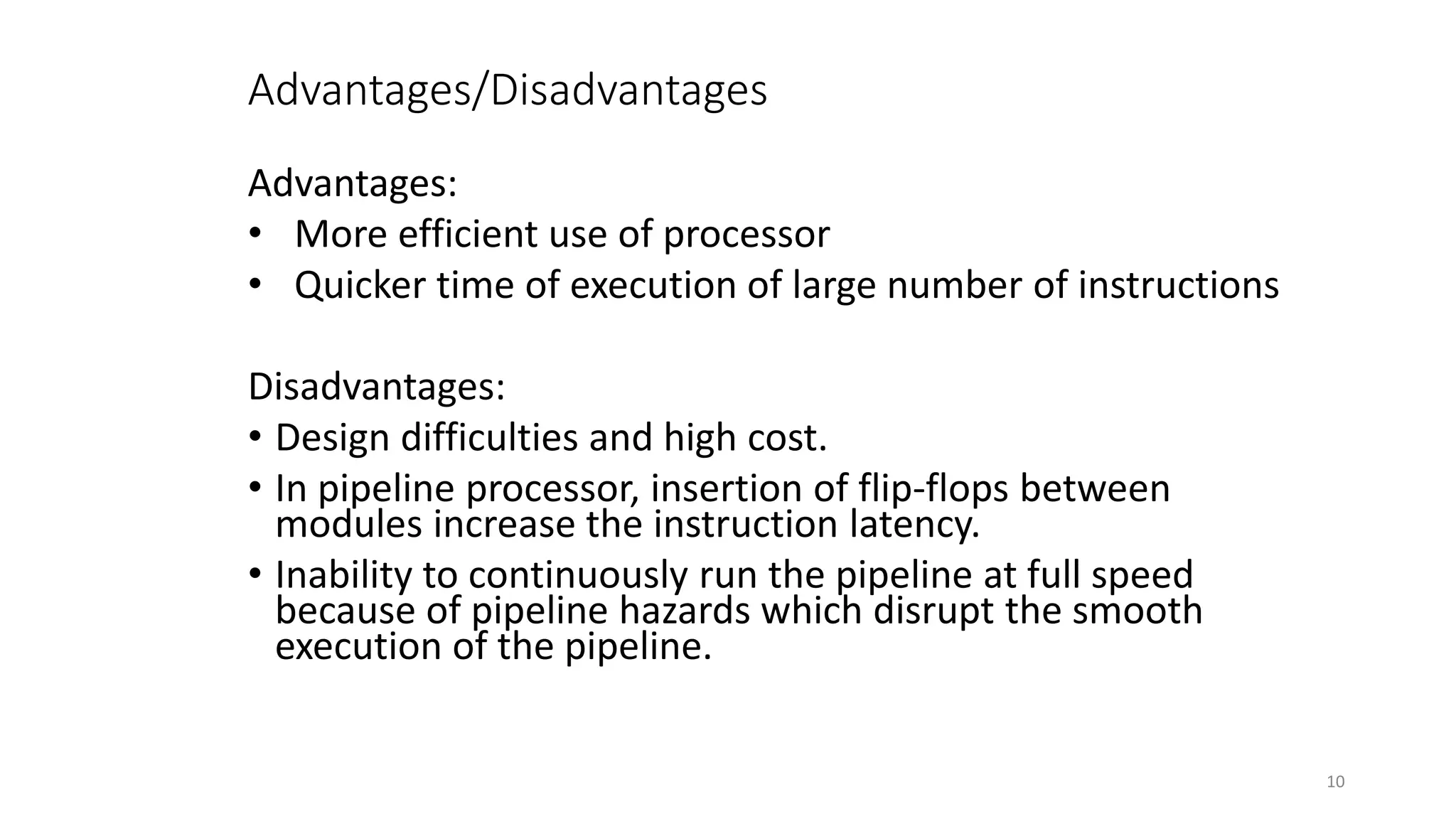 Advantages/Disadvantages
Advantages:
• More efficient use of processor
• Quicker time of execution of large number of instructions
Disadvantages:
• Design difficulties and high cost.
• In pipeline processor, insertion of flip-flops between
modules increase the instruction latency.
• Inability to continuously run the pipeline at full speed
because of pipeline hazards which disrupt the smooth
execution of the pipeline.
10
 