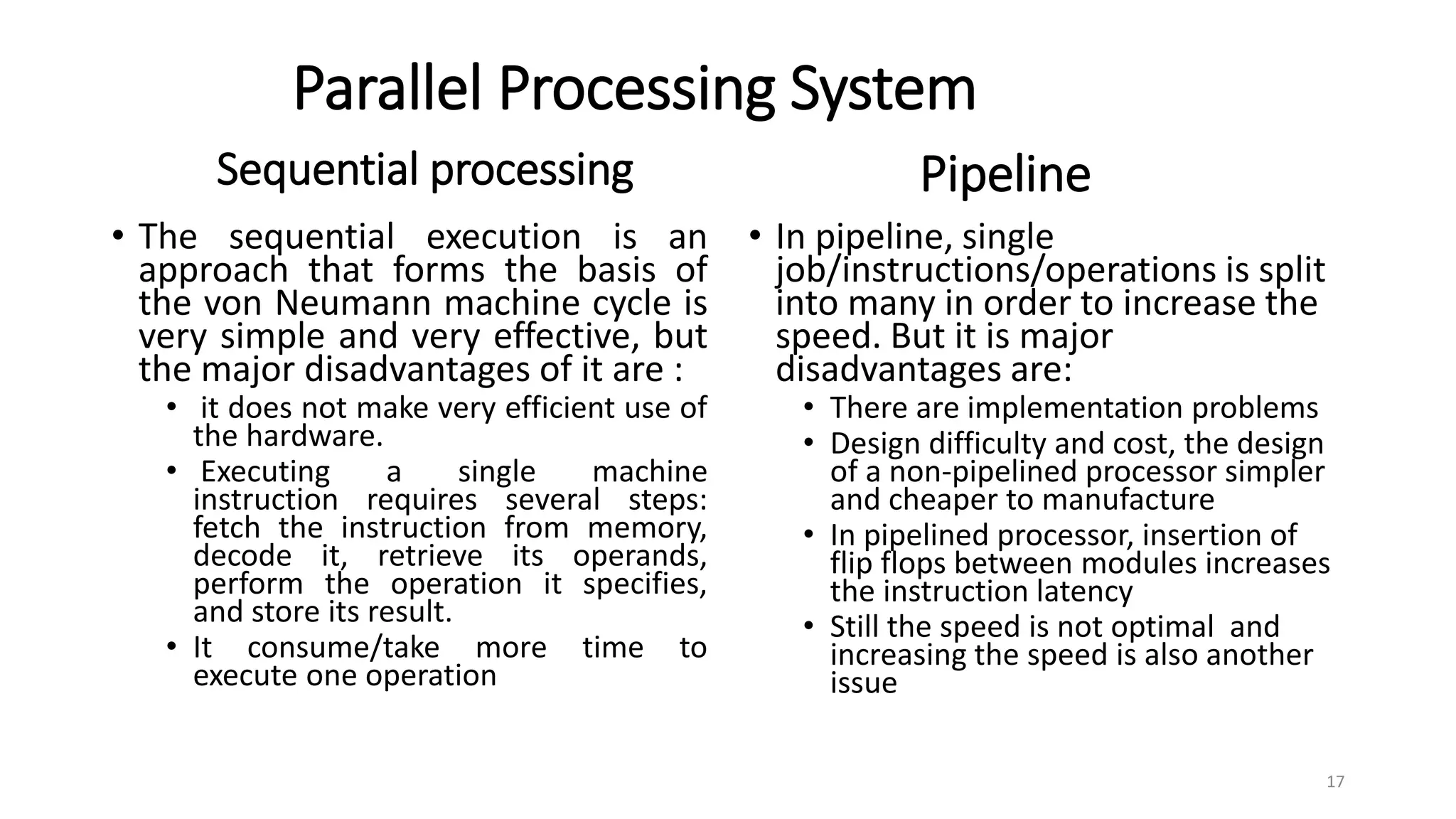 Parallel Processing System
• The sequential execution is an
approach that forms the basis of
the von Neumann machine cycle is
very simple and very effective, but
the major disadvantages of it are :
• it does not make very efficient use of
the hardware.
• Executing a single machine
instruction requires several steps:
fetch the instruction from memory,
decode it, retrieve its operands,
perform the operation it specifies,
and store its result.
• It consume/take more time to
execute one operation
• In pipeline, single
job/instructions/operations is split
into many in order to increase the
speed. But it is major
disadvantages are:
• There are implementation problems
• Design difficulty and cost, the design
of a non-pipelined processor simpler
and cheaper to manufacture
• In pipelined processor, insertion of
flip flops between modules increases
the instruction latency
• Still the speed is not optimal and
increasing the speed is also another
issue
Sequential processing Pipeline
17
 