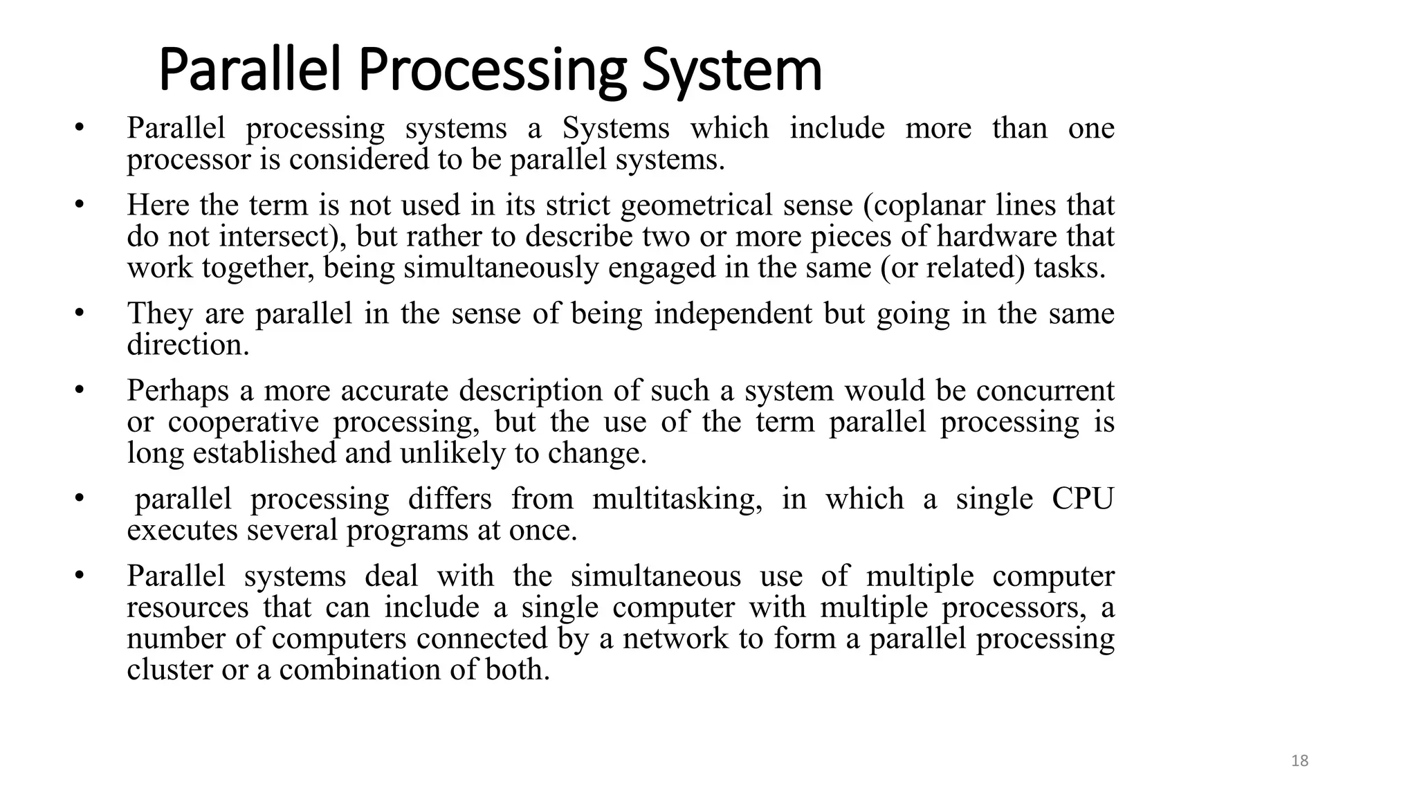 Parallel Processing System
• Parallel processing systems a Systems which include more than one
processor is considered to be parallel systems.
• Here the term is not used in its strict geometrical sense (coplanar lines that
do not intersect), but rather to describe two or more pieces of hardware that
work together, being simultaneously engaged in the same (or related) tasks.
• They are parallel in the sense of being independent but going in the same
direction.
• Perhaps a more accurate description of such a system would be concurrent
or cooperative processing, but the use of the term parallel processing is
long established and unlikely to change.
• parallel processing differs from multitasking, in which a single CPU
executes several programs at once.
• Parallel systems deal with the simultaneous use of multiple computer
resources that can include a single computer with multiple processors, a
number of computers connected by a network to form a parallel processing
cluster or a combination of both.
18
 