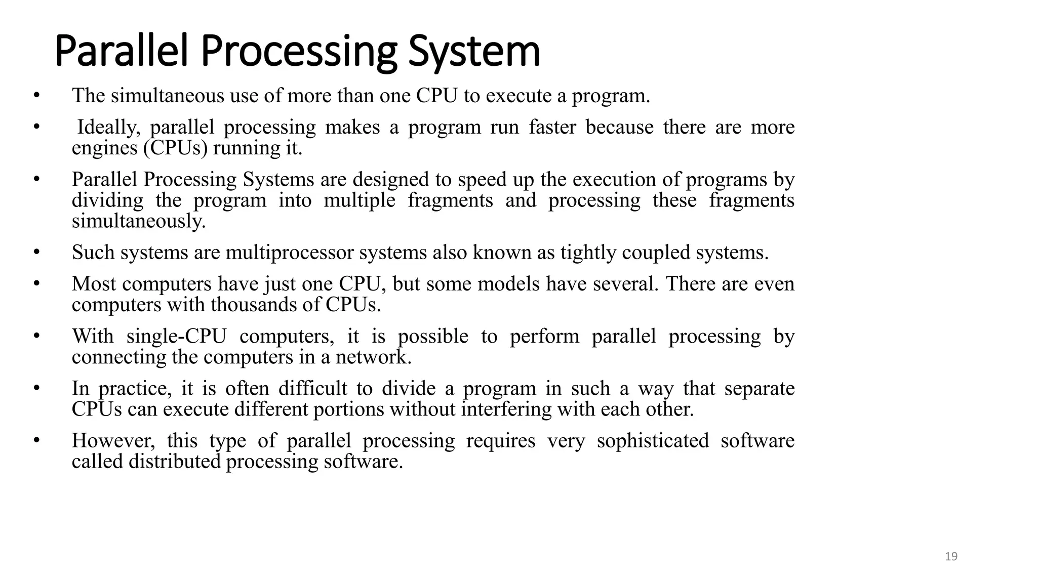 Parallel Processing System
• The simultaneous use of more than one CPU to execute a program.
• Ideally, parallel processing makes a program run faster because there are more
engines (CPUs) running it.
• Parallel Processing Systems are designed to speed up the execution of programs by
dividing the program into multiple fragments and processing these fragments
simultaneously.
• Such systems are multiprocessor systems also known as tightly coupled systems.
• Most computers have just one CPU, but some models have several. There are even
computers with thousands of CPUs.
• With single-CPU computers, it is possible to perform parallel processing by
connecting the computers in a network.
• In practice, it is often difficult to divide a program in such a way that separate
CPUs can execute different portions without interfering with each other.
• However, this type of parallel processing requires very sophisticated software
called distributed processing software.
19
 