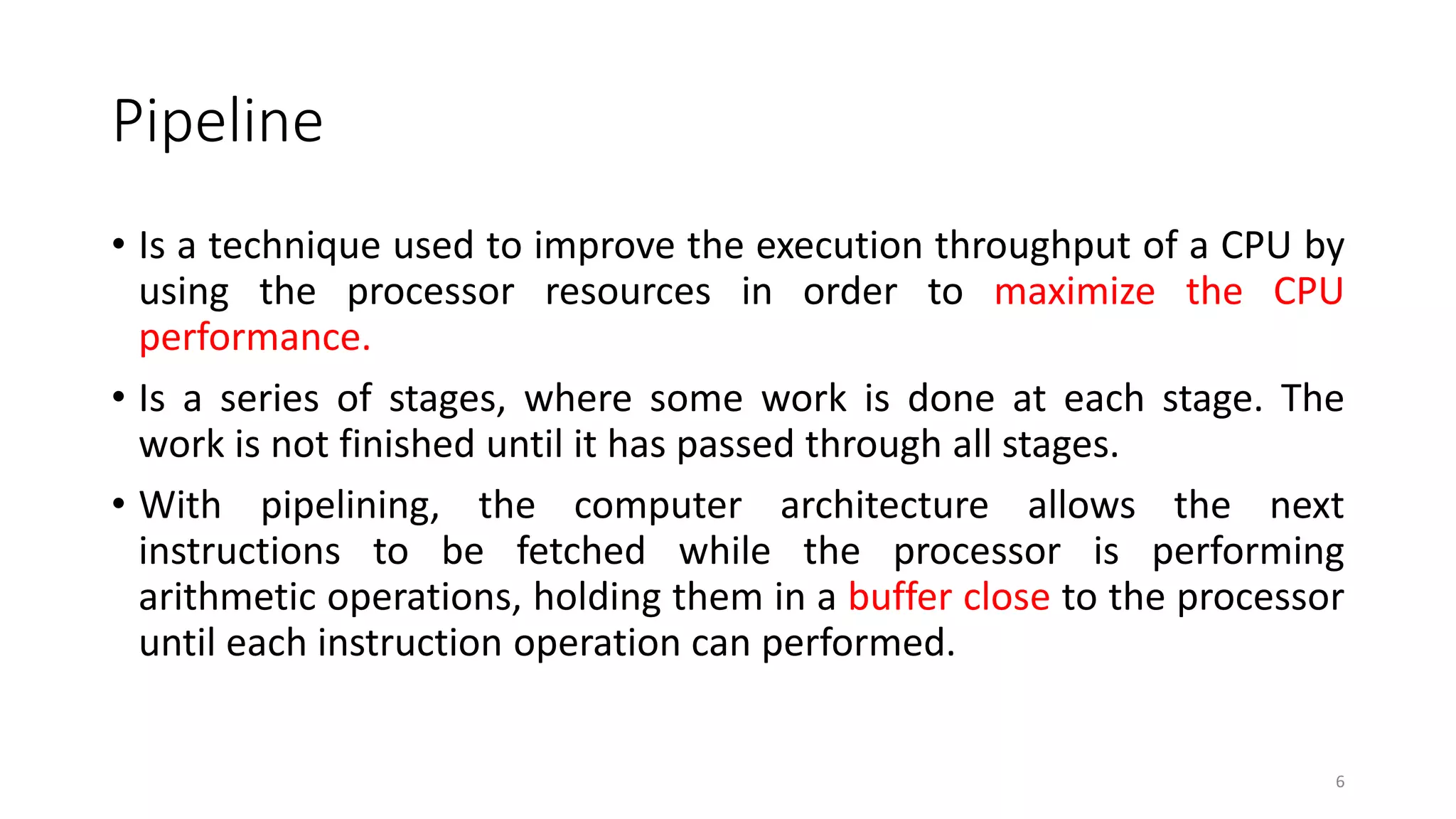 Pipeline
• Is a technique used to improve the execution throughput of a CPU by
using the processor resources in order to maximize the CPU
performance.
• Is a series of stages, where some work is done at each stage. The
work is not finished until it has passed through all stages.
• With pipelining, the computer architecture allows the next
instructions to be fetched while the processor is performing
arithmetic operations, holding them in a buffer close to the processor
until each instruction operation can performed.
6
 