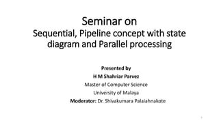 Seminar on
Sequential, Pipeline concept with state
diagram and Parallel processing
Presented by
H M Shahriar Parvez
Master of Computer Science
University of Malaya
Moderator: Dr. Shivakumara Palaiahnakote
1
 