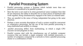 Parallel Processing System
• Parallel processing systems a Systems which include more than one
processor is considered to be parallel systems.
• Here the term is not used in its strict geometrical sense (coplanar lines that
do not intersect), but rather to describe two or more pieces of hardware that
work together, being simultaneously engaged in the same (or related) tasks.
• They are parallel in the sense of being independent but going in the same
direction.
• Perhaps a more accurate description of such a system would be concurrent
or cooperative processing, but the use of the term parallel processing is
long established and unlikely to change.
• parallel processing differs from multitasking, in which a single CPU
executes several programs at once.
• Parallel systems deal with the simultaneous use of multiple computer
resources that can include a single computer with multiple processors, a
number of computers connected by a network to form a parallel processing
cluster or a combination of both.
18
 