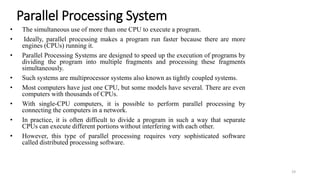 Parallel Processing System
• The simultaneous use of more than one CPU to execute a program.
• Ideally, parallel processing makes a program run faster because there are more
engines (CPUs) running it.
• Parallel Processing Systems are designed to speed up the execution of programs by
dividing the program into multiple fragments and processing these fragments
simultaneously.
• Such systems are multiprocessor systems also known as tightly coupled systems.
• Most computers have just one CPU, but some models have several. There are even
computers with thousands of CPUs.
• With single-CPU computers, it is possible to perform parallel processing by
connecting the computers in a network.
• In practice, it is often difficult to divide a program in such a way that separate
CPUs can execute different portions without interfering with each other.
• However, this type of parallel processing requires very sophisticated software
called distributed processing software.
19
 