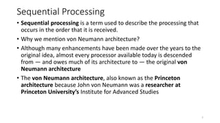 Sequential Processing
• Sequential processing is a term used to describe the processing that
occurs in the order that it is received.
• Why we mention von Neumann architecture?
• Although many enhancements have been made over the years to the
original idea, almost every processor available today is descended
from — and owes much of its architecture to — the original von
Neumann architecture
• The von Neumann architecture, also known as the Princeton
architecture because John von Neumann was a researcher at
Princeton University’s Institute for Advanced Studies
2
 