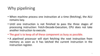 Why pipelining
• When machine process one instruction at a time (fetching), the ALU
remains lazy.
• Until one instruction is not finished to pass the three stages of
processing instruction: Fetch-Decode-Execution, CPU does not take
another instruction to execute.
• The goal is to keep all of these component as busy as possible.
• A pipelined processor will start fetching the next instruction from
memory as soon as it has latched the current instruction in the
instruction register.
9
 