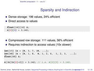Scientiﬁc computation - ‘T = abs(T)’
Sparsity and Indirection
Dense storage: 196 values, 24% efﬁcient
Direct access to values
float[14][14] A;
A[2][3] = 3.142;
Compressed row storage: 111 values, 56% efﬁcient
Requires indirection to access values (10x slower)
int[15] IA = [0, 3, 7, 10, ...];
int[48] JA = [0, 1, 8, 0, 1, 2, 6, 1, 2, 3, ...];
float[48] A;
A[JA[IA[2]+2]] = 3.142; // i.e. A[2][3] = 3.142;
Dominic Jones (Netherhall House, London) Sequential Processing in Nature,‘Anything but’ in Scientiﬁc ComputationJanuary 2018 12 / 25
 