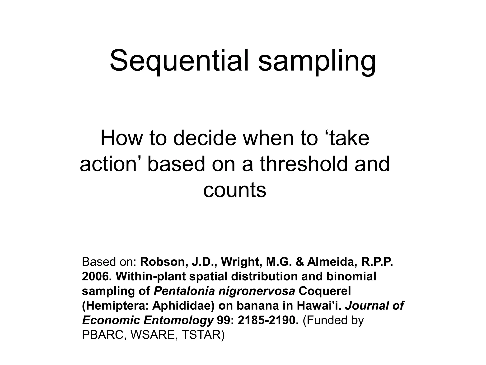 Sequential sampling
How to decide when to ‘take
action’ based on a threshold and
counts
Based on: Robson, J.D., Wright, M.G. & Almeida, R.P.P.
2006. Within-plant spatial distribution and binomial
sampling of Pentalonia nigronervosa Coquerel
(Hemiptera: Aphididae) on banana in Hawai'i. Journal of
Economic Entomology 99: 2185-2190. (Funded by
PBARC, WSARE, TSTAR)
 