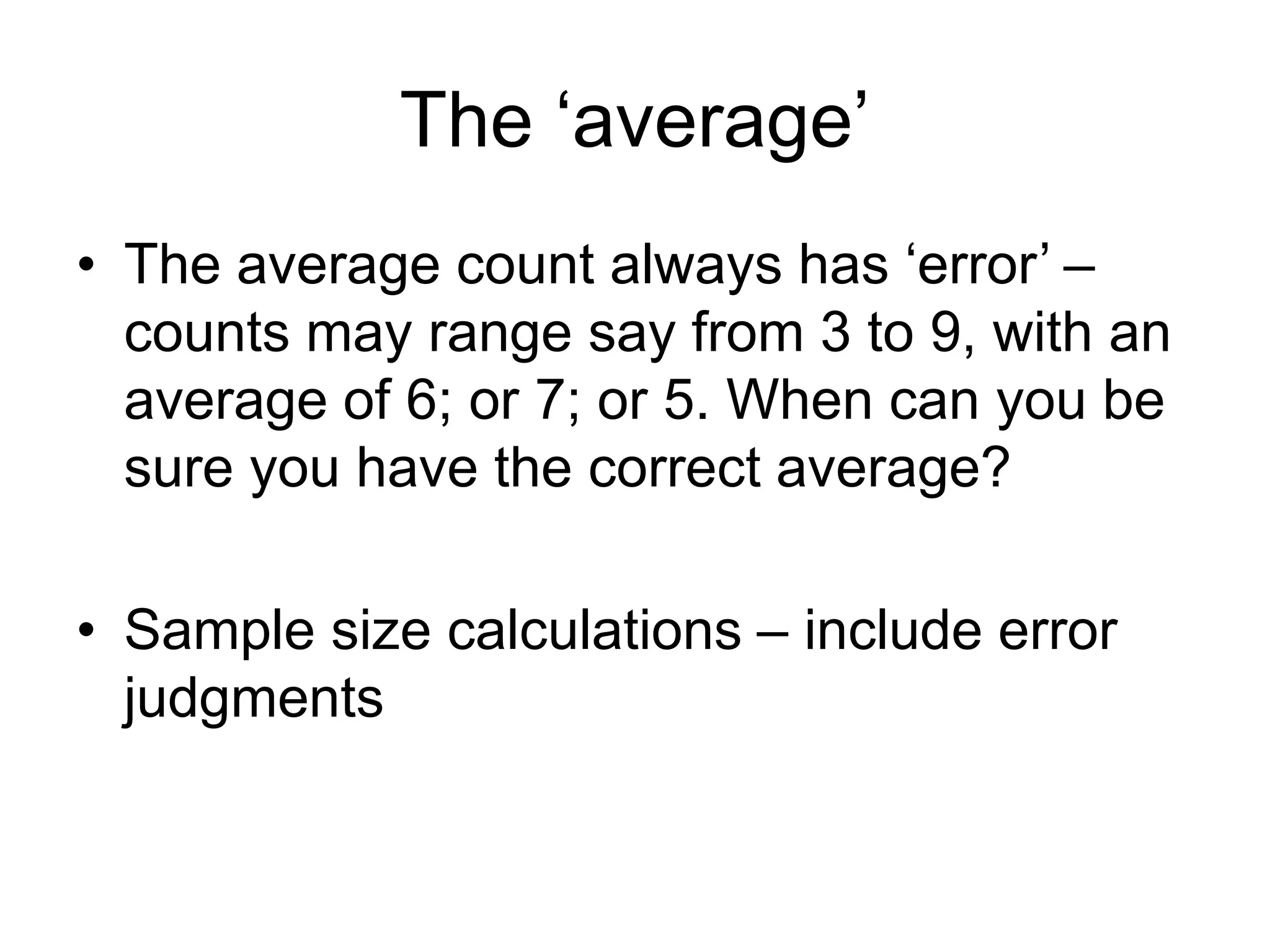 The ‘average’
• The average count always has ‘error’ –
counts may range say from 3 to 9, with an
average of 6; or 7; or 5. When can you be
sure you have the correct average?
• Sample size calculations – include error
judgments
 
