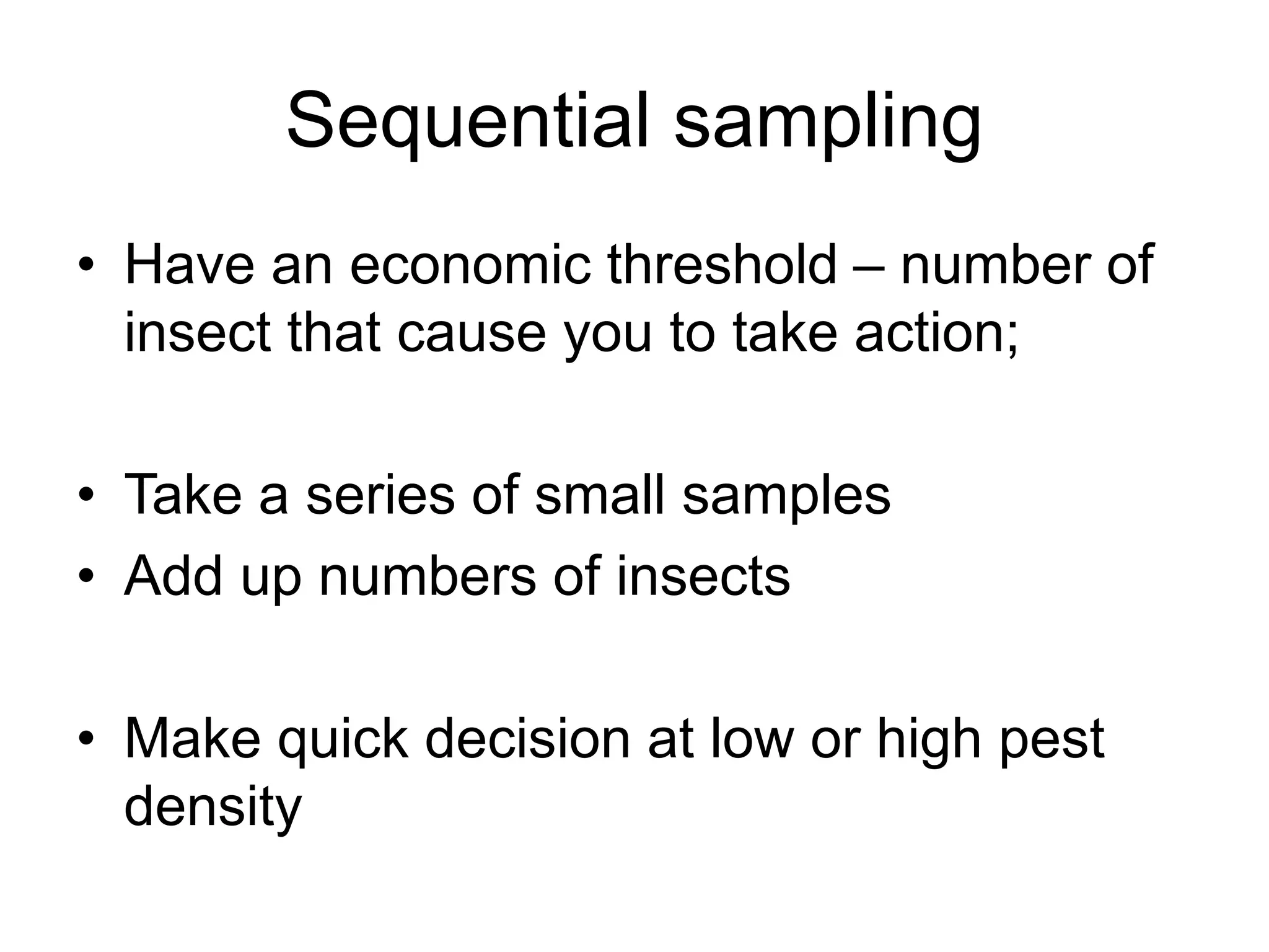 Sequential sampling
• Have an economic threshold – number of
insect that cause you to take action;
• Take a series of small samples
• Add up numbers of insects
• Make quick decision at low or high pest
density
 