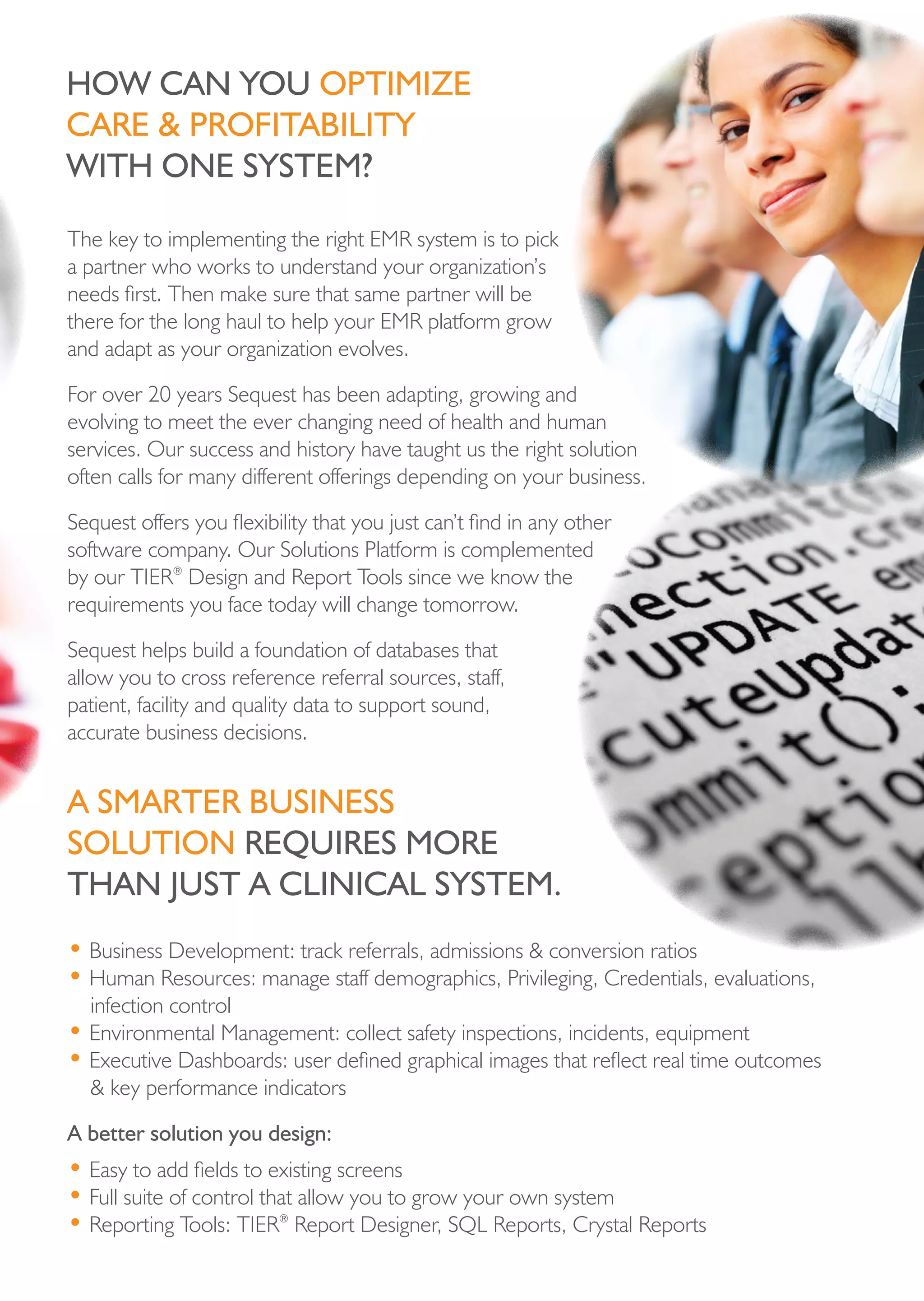 hoW cAn you optiMize
cAre & proFitAbiLity
With one systeM?

The key to implementing the right EMR system is to pick
a partner who works to understand your organization’s
needs first. Then make sure that same partner will be
there for the long haul to help your EMR platform grow
and adapt as your organization evolves.

For over 20 years Sequest has been adapting, growing and
evolving to meet the ever changing need of health and human
services. Our success and history have taught us the right solution
often calls for many different offerings depending on your business.

Sequest offers you flexibility that you just can’t find in any other
software company. Our Solutions Platform is complemented
by our TIER® Design and Report Tools since we know the
requirements you face today will change tomorrow.

Sequest helps build a foundation of databases that
allow you to cross reference referral sources, staff,
patient, facility and quality data to support sound,
accurate business decisions.


A sMArter business
soLution requires More
thAn just A cLinicAL systeM.
• Business Development: track referrals, admissions & conversion ratios
• Human Resources: manage staff demographics, Privileging, Credentials, evaluations,
  infection control
• Environmental Management: collect safety inspections, incidents, equipment
• Executive Dashboards: user defined graphical images that reflect real time outcomes
  & key performance indicators

A better solution you design:
• Easy to add fields to existing screens
• Full suite of control that allow you to grow your own system
• Reporting Tools: TIER® Report Designer, SQL Reports, Crystal Reports
 