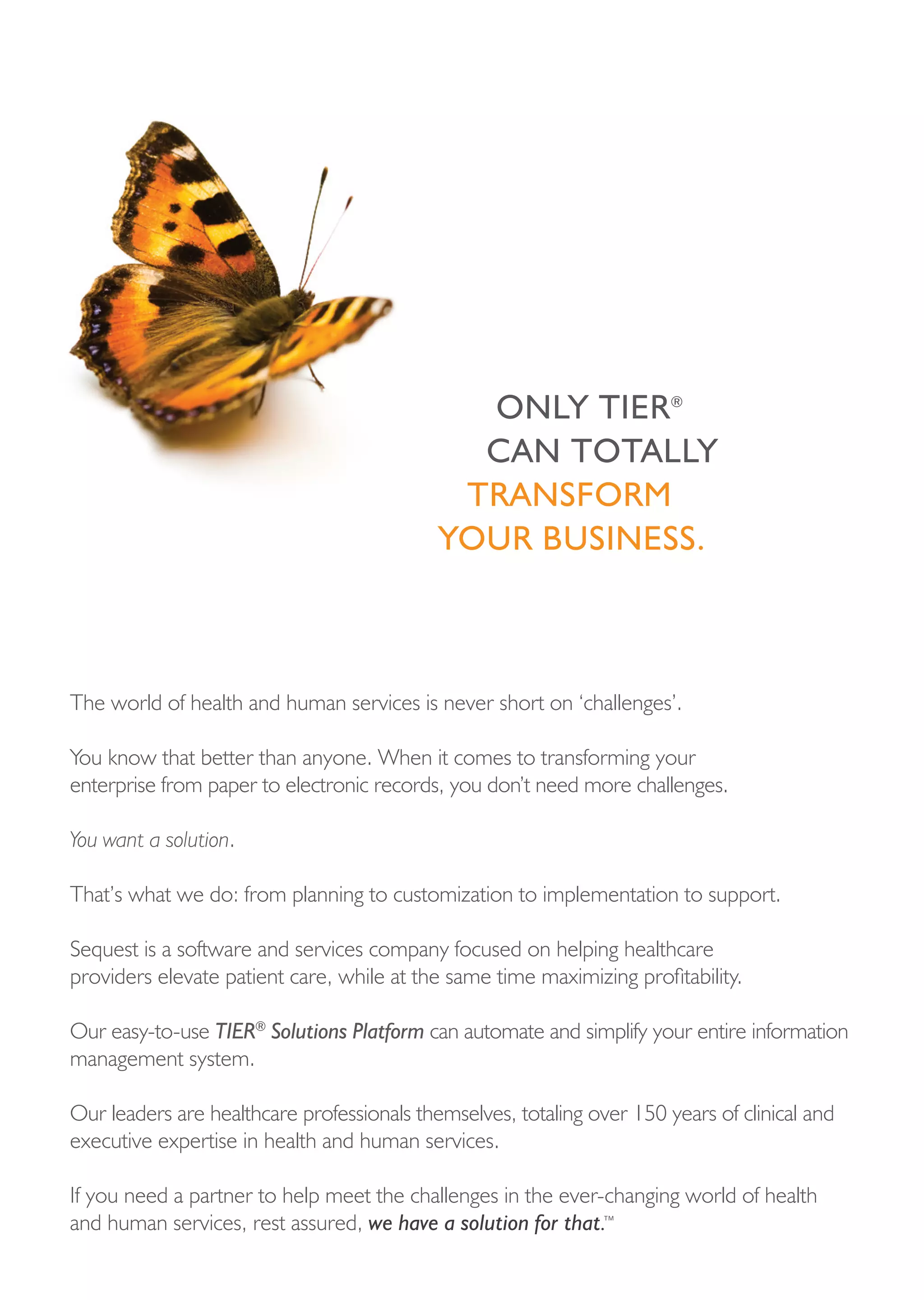 onLy tier®
                                              cAn totALLy
                                             trAnsForM
                                            your business.



The world of health and human services is never short on ‘challenges’.

You know that better than anyone. When it comes to transforming your
enterprise from paper to electronic records, you don’t need more challenges.

You want a solution.

That’s what we do: from planning to customization to implementation to support.

Sequest is a software and services company focused on helping healthcare
providers elevate patient care, while at the same time maximizing profitability.

Our easy-to-use TIER® Solutions Platform can automate and simplify your entire information
management system.

Our leaders are healthcare professionals themselves, totaling over 150 years of clinical and
executive expertise in health and human services.

If you need a partner to help meet the challenges in the ever-changing world of health
and human services, rest assured, we have a solution for that.™
 