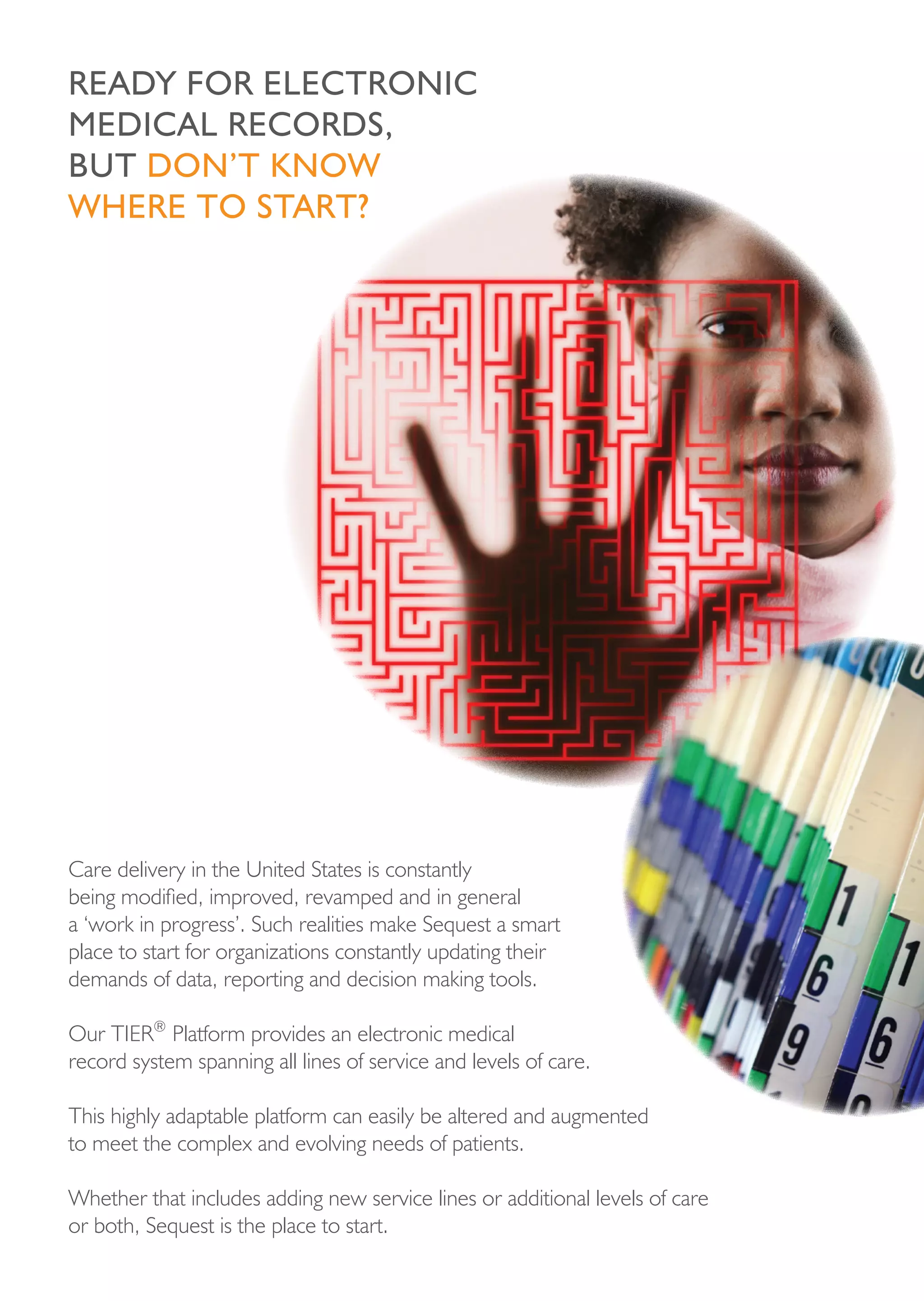 reAdy For eLectronic
MedicAL records,
but don’t knoW
Where to stArt?




Care delivery in the United States is constantly
being modified, improved, revamped and in general
a ‘work in progress’. Such realities make Sequest a smart
place to start for organizations constantly updating their
demands of data, reporting and decision making tools.

Our TIER® Platform provides an electronic medical
record system spanning all lines of service and levels of care.

This highly adaptable platform can easily be altered and augmented
to meet the complex and evolving needs of patients.

Whether that includes adding new service lines or additional levels of care
or both, Sequest is the place to start.
 