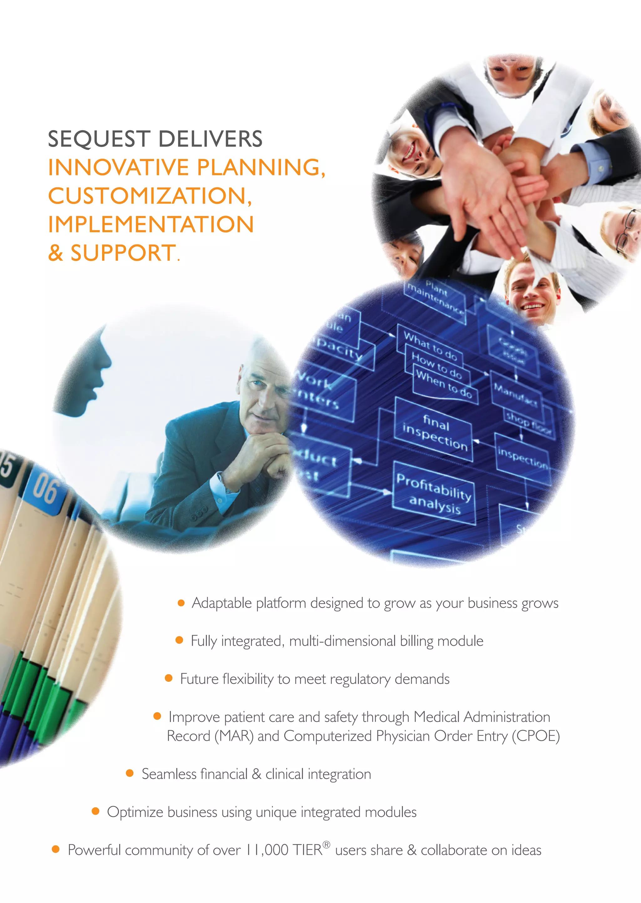sequest deLivers
innovAtive pLAnning,
custoMizAtion,
iMpLeMentAtion
& support.




                   • Adaptable platform designed to grow as your business grows
                 • Fully integrated, multi-dimensional billing module
               • Future flexibility to meet regulatory demands
              • Improve patient care and safety through Medical Administration
                 Record (MAR) and Computerized Physician Order Entry (CPOE)

          • Seamless financial & clinical integration
     • Optimize business using unique integrated modules
• Powerful community of over 11,000 TIER    ®
                                                users share & collaborate on ideas
 