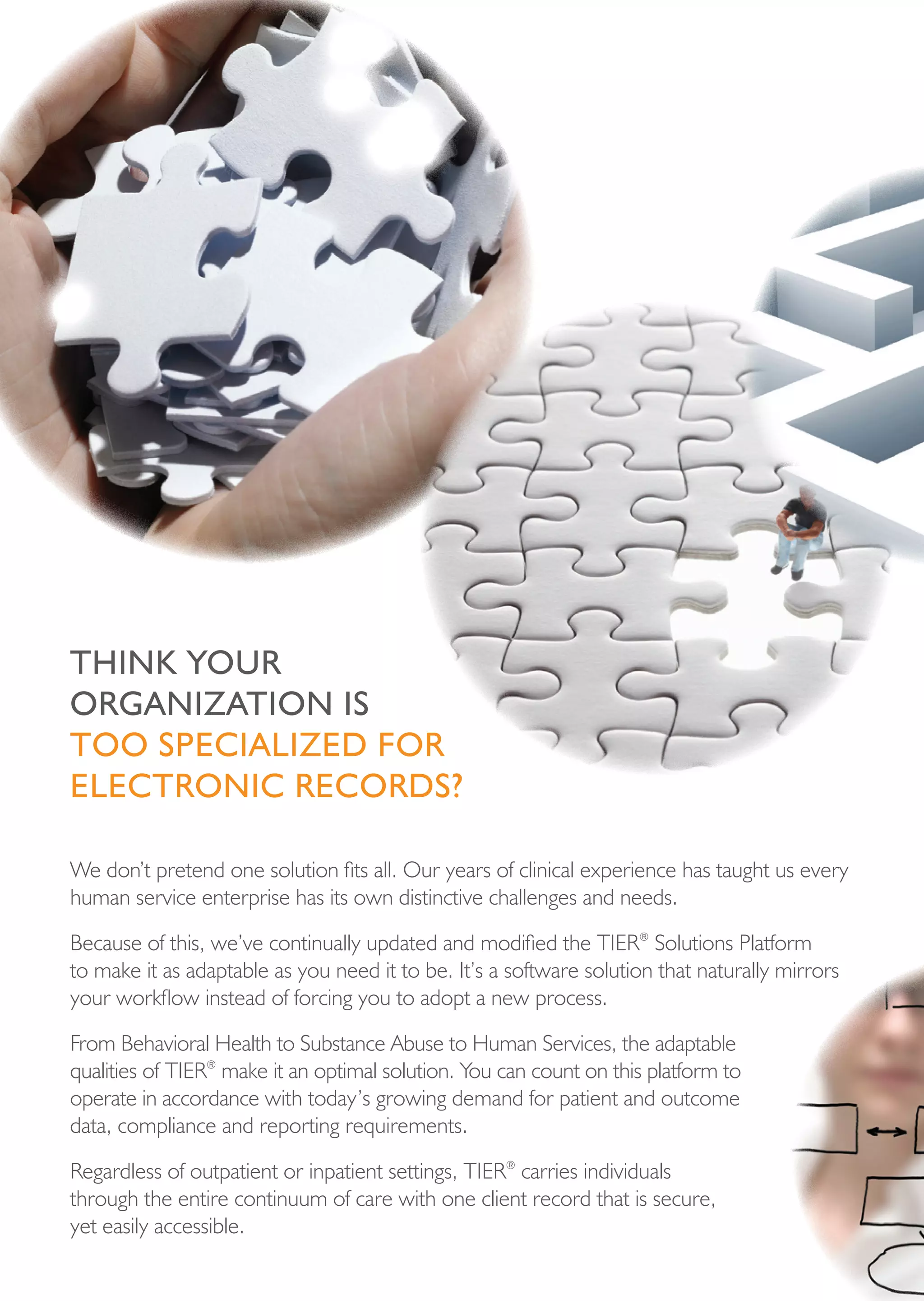 think your
orgAnizAtion is
too speciALized For
eLectronic records?

We don’t pretend one solution fits all. Our years of clinical experience has taught us every
human service enterprise has its own distinctive challenges and needs.

Because of this, we’ve continually updated and modified the TIER® Solutions Platform
to make it as adaptable as you need it to be. It’s a software solution that naturally mirrors
your workflow instead of forcing you to adopt a new process.

From Behavioral Health to Substance Abuse to Human Services, the adaptable
qualities of TIER® make it an optimal solution. You can count on this platform to
operate in accordance with today’s growing demand for patient and outcome
data, compliance and reporting requirements.

Regardless of outpatient or inpatient settings, TIER® carries individuals
through the entire continuum of care with one client record that is secure,
yet easily accessible.
 