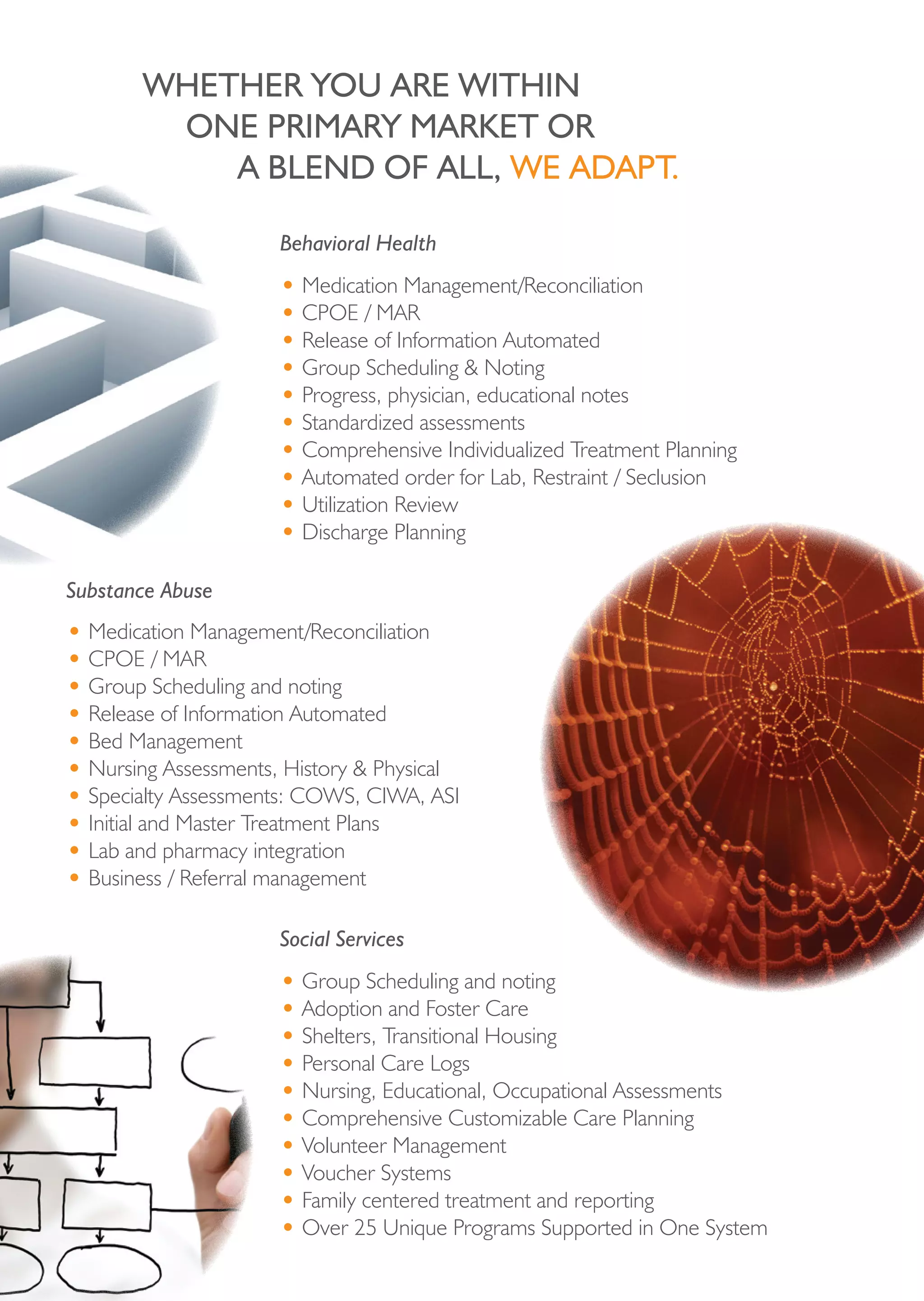 Whether you Are Within
        one priMAry MArket or
           A bLend oF ALL, We AdApt.

                      Behavioral Health
                      • Medication Management/Reconciliation
                      • CPOE / MAR
                      • Release of Information Automated
                      • Group Scheduling & Noting
                      • Progress, physician, educational notes
                      • Standardized assessments
                      • Comprehensive Individualized Treatment Planning
                      • Automated order for Lab, Restraint / Seclusion
                      • Utilization Review
                      • Discharge Planning

Substance Abuse
• Medication Management/Reconciliation
• CPOE / MAR
• Group Scheduling and noting
• Release of Information Automated
• Bed Management
• Nursing Assessments, History & Physical
• Specialty Assessments: COWS, CIWA, ASI
• Initial and Master Treatment Plans
• Lab and pharmacy integration
• Business / Referral management

                      Social Services
                      • Group Scheduling and noting
                      • Adoption and Foster Care
                      • Shelters, Transitional Housing
                      • Personal Care Logs
                      • Nursing, Educational, Occupational Assessments
                      • Comprehensive Customizable Care Planning
                      • Volunteer Management
                      • Voucher Systems
                      • Family centered treatment and reporting
                      • Over 25 Unique Programs Supported in One System
 