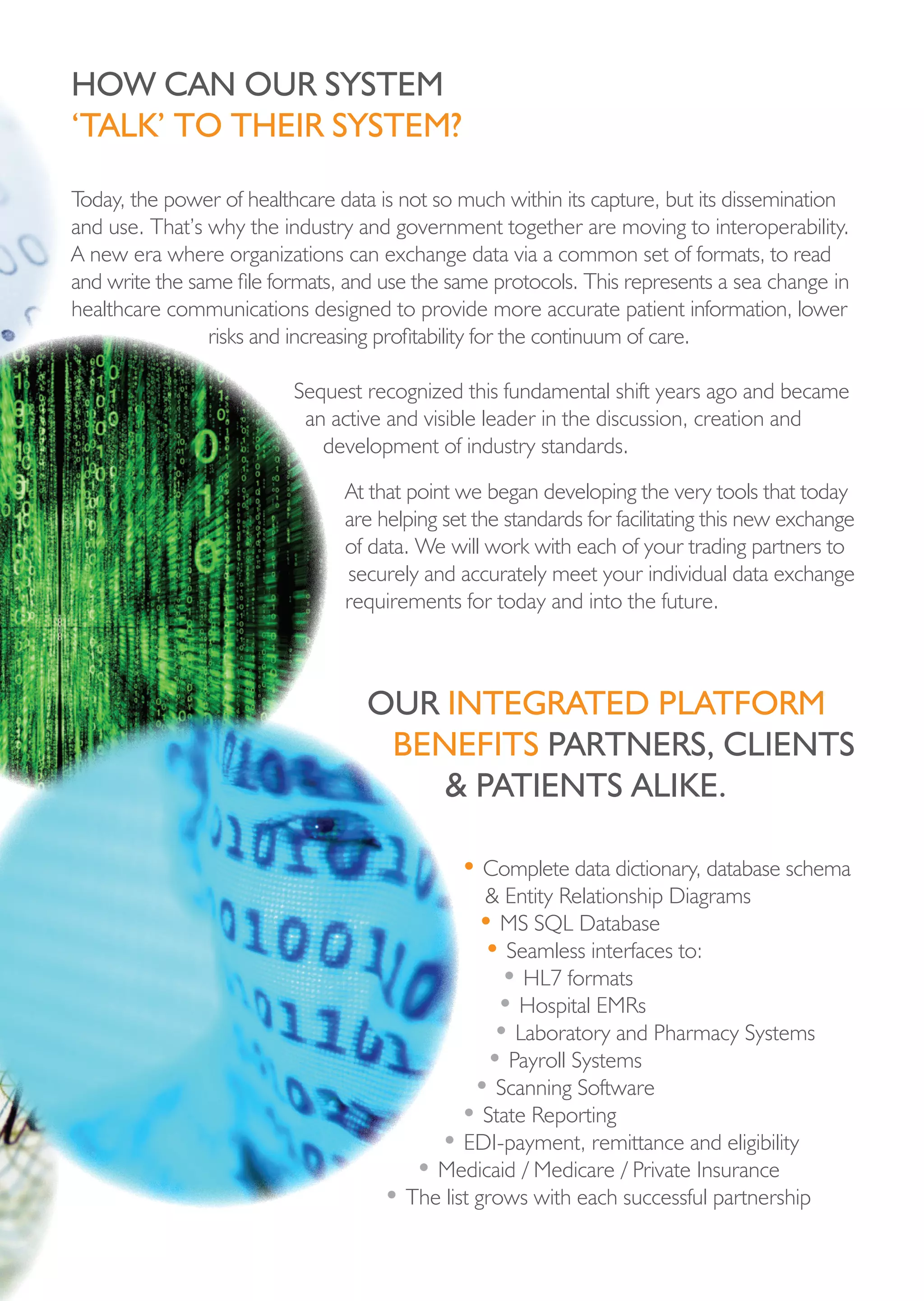 hoW cAn our systeM
‘tALk’ to their systeM?

Today, the power of healthcare data is not so much within its capture, but its dissemination
and use. That’s why the industry and government together are moving to interoperability.
A new era where organizations can exchange data via a common set of formats, to read
and write the same file formats, and use the same protocols. This represents a sea change in
healthcare communications designed to provide more accurate patient information, lower
                risks and increasing profitability for the continuum of care.

                          Sequest recognized this fundamental shift years ago and became
                           an active and visible leader in the discussion, creation and
                             development of industry standards.

                                At that point we began developing the very tools that today
                                are helping set the standards for facilitating this new exchange
                                of data. We will work with each of your trading partners to
                                securely and accurately meet your individual data exchange
                                requirements for today and into the future.



                                   our integrAted pLAtForM
                                    beneFits pArtners, cLients
                                       & pAtients ALike.

                                              • Complete data dictionary, database schema
                                                & Entity Relationship Diagrams
                                               • MS SQL Database
                                                • Seamless interfaces to:
                                                  • HL7 formats
                                                 • Hospital EMRs
                                                 • Laboratory and Pharmacy Systems
                                                • Payroll Systems
                                               • Scanning Software
                                             • State Reporting
                                         • EDI-payment, remittance and eligibility
                                       • Medicaid / Medicare / Private Insurance
                                    • The list grows with each successful partnership
 