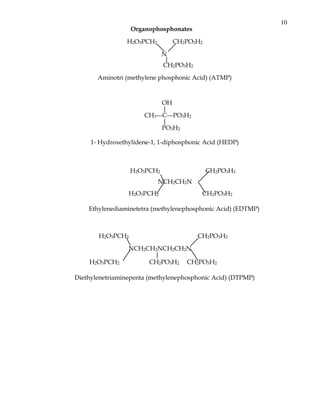 10
                  Organophosphonates

                 H2O3PCH2       CH2PO3H2

                             N
                              |
                             CH2PO3H2

       Aminotri (methylene phosphonic Acid) (ATMP)



                            OH
                            |
                      CH3---C---PO3H2
                            |
                            PO3H2

     1- Hydroxethylidene-1, 1-diphosphonic Acid (HEDP)



                  H2O3PCH2                 CH2PO3H2
                            NCH2CH2N
                 H2O3PCH2                CH2PO3H2

    Ethylenediaminetetra (methylenephosphonic Acid) (EDTMP)



       H2O3PCH2                         CH2PO3H2

                 NCH2CH2NCH2CH2N
                       |
    H2O3PCH2          CH2PO3H2 CH2PO3H2

Diethylenetriaminepenta (methylenephosphonic Acid) (DTPMP)
 
