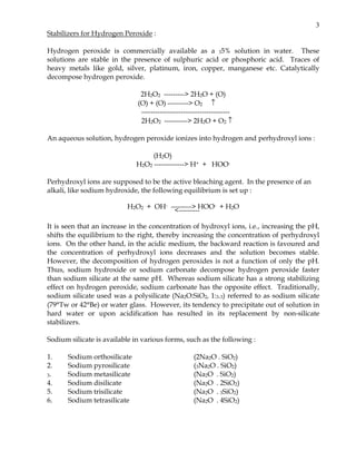 3
Stabilizers for Hydrogen Peroxide :

Hydrogen peroxide is commercially available as a 35% solution in water. These
solutions are stable in the presence of sulphuric acid or phosphoric acid. Traces of
heavy metals like gold, silver, platinum, iron, copper, manganese etc. Catalytically
decompose hydrogen peroxide.

                               2H2O2 ---------> 2H2O + (O)
                              (O) + (O) ---------> O2 ↑
                               --------------------------------------
                               2H2O2 ----------> 2H2O + O2 ↑

An aqueous solution, hydrogen peroxide ionizes into hydrogen and perhydroxyl ions :

                                   (H2O)
                              H2O2 -------------> H+ + HOO-

Perhydroxyl ions are supposed to be the active bleaching agent. In the presence of an
alkali, like sodium hydroxide, the following equilibrium is set up :

                          H2O2 + OH- ---------> HOO- + H2O
                                       <---------

It is seen that an increase in the concentration of hydroxyl ions, i.e., increasing the pH,
shifts the equilibrium to the right, thereby increasing the concentration of perhydroxyl
ions. On the other hand, in the acidic medium, the backward reaction is favoured and
the concentration of perhydroxyl ions decreases and the solution becomes stable.
However, the decomposition of hydrogen peroxides is not a function of only the pH.
Thus, sodium hydroxide or sodium carbonate decompose hydrogen peroxide faster
than sodium silicate at the same pH. Whereas sodium silicate has a strong stabilizing
effect on hydrogen peroxide, sodium carbonate has the opposite effect. Traditionally,
sodium silicate used was a polysilicate (Na2O:SiO2, 1:3.3) referred to as sodium silicate
(79°Tw or 42°Be) or water glass. However, its tendency to precipitate out of solution in
hard water or upon acidification has resulted in its replacement by non-silicate
stabilizers.

Sodium silicate is available in various forms, such as the following :

1.     Sodium orthosilicate                          (2Na2O . SiO2)
2.     Sodium pyrosilicate                           (3Na2O . SiO2)
3.     Sodium metasilicate                           (Na2O . SiO2)
4.     Sodium disilicate                             (Na2O . 2SiO2)
5.     Sodium trisilicate                            (Na2O . 3SiO2)
6.     Sodium tetrasilicate                          (Na2O . 4SiO2)
 