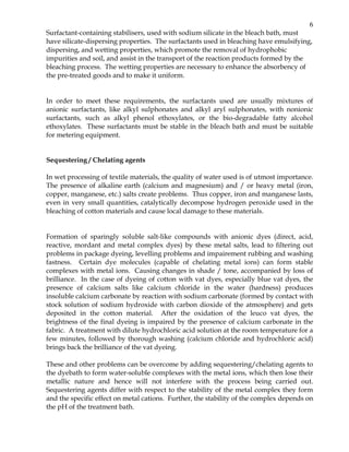 6
Surfactant-containing stabilisers, used with sodium silicate in the bleach bath, must
have silicate-dispersing properties. The surfactants used in bleaching have emulsifying,
dispersing, and wetting properties, which promote the removal of hydrophobic
impurities and soil, and assist in the transport of the reaction products formed by the
bleaching process. The wetting properties are necessary to enhance the absorbency of
the pre-treated goods and to make it uniform.


In order to meet these requirements, the surfactants used are usually mixtures of
anionic surfactants, like alkyl sulphonates and alkyl aryl sulphonates, with nonionic
surfactants, such as alkyl phenol ethoxylates, or the bio-degradable fatty alcohol
ethoxylates. These surfactants must be stable in the bleach bath and must be suitable
for metering equipment.


Sequestering / Chelating agents

In wet processing of textile materials, the quality of water used is of utmost importance.
The presence of alkaline earth (calcium and magnesium) and / or heavy metal (iron,
copper, manganese, etc.) salts create problems. Thus copper, iron and manganese lasts,
even in very small quantities, catalytically decompose hydrogen peroxide used in the
bleaching of cotton materials and cause local damage to these materials.


Formation of sparingly soluble salt-like compounds with anionic dyes (direct, acid,
reactive, mordant and metal complex dyes) by these metal salts, lead to filtering out
problems in package dyeing, levelling problems and impairement rubbing and washing
fastness. Certain dye molecules (capable of chelating metal ions) can form stable
complexes with metal ions. Causing changes in shade / tone, accompanied by loss of
brilliance. In the case of dyeing of cotton with vat dyes, especially blue vat dyes, the
presence of calcium salts like calcium chloride in the water (hardness) produces
insoluble calcium carbonate by reaction with sodium carbonate (formed by contact with
stock solution of sodium hydroxide with carbon dioxide of the atmosphere) and gets
deposited in the cotton material. After the oxidation of the leuco vat dyes, the
brightness of the final dyeing is impaired by the presence of calcium carbonate in the
fabric. A treatment with dilute hydrochloric acid solution at the room temperature for a
few minutes, followed by thorough washing (calcium chloride and hydrochloric acid)
brings back the brilliance of the vat dyeing.

These and other problems can be overcome by adding sequestering/chelating agents to
the dyebath to form water-soluble complexes with the metal ions, which then lose their
metallic nature and hence will not interfere with the process being carried out.
Sequestering agents differ with respect to the stability of the metal complex they form
and the specific effect on metal cations. Further, the stability of the complex depends on
the pH of the treatment bath.
 