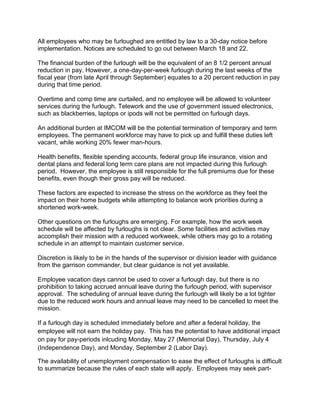 All employees who may be furloughed are entitled by law to a 30-day notice before
implementation. Notices are scheduled to go out between March 18 and 22.

The financial burden of the furlough will be the equivalent of an 8 1/2 percent annual
reduction in pay. However, a one-day-per-week furlough during the last weeks of the
fiscal year (from late April through September) equates to a 20 percent reduction in pay
during that time period.

Overtime and comp time are curtailed, and no employee will be allowed to volunteer
services during the furlough. Telework and the use of government issued electronics,
such as blackberries, laptops or ipods will not be permitted on furlough days.

An additional burden at IMCOM will be the potential termination of temporary and term
employees. The permanent workforce may have to pick up and fulfill these duties left
vacant, while working 20% fewer man-hours.

Health benefits, flexible spending accounts, federal group life insurance, vision and
dental plans and federal long term care plans are not impacted during this furlough
period. However, the employee is still responsible for the full premiums due for these
benefits, even though their gross pay will be reduced.

These factors are expected to increase the stress on the workforce as they feel the
impact on their home budgets while attempting to balance work priorities during a
shortened work-week.

Other questions on the furloughs are emerging. For example, how the work week
schedule will be affected by furloughs is not clear. Some facilities and activities may
accomplish their mission with a reduced workweek, while others may go to a rotating
schedule in an attempt to maintain customer service.

Discretion is likely to be in the hands of the supervisor or division leader with guidance
from the garrison commander, but clear guidance is not yet available.

Employee vacation days cannot be used to cover a furlough day, but there is no
prohibition to taking accrued annual leave during the furlough period, with supervisor
approval. The scheduling of annual leave during the furlough will likely be a lot tighter
due to the reduced work hours and annual leave may need to be cancelled to meet the
mission.

If a furlough day is scheduled immediately before and after a federal holiday, the
employee will not earn the holiday pay. This has the potential to have additional impact
on pay for pay-periods inlcuding Monday, May 27 (Memorial Day), Thursday, July 4
(Independence Day), and Monday, September 2 (Labor Day).

The availability of unemployment compensation to ease the effect of furloughs is difficult
to summarize because the rules of each state will apply. Employees may seek part-
 