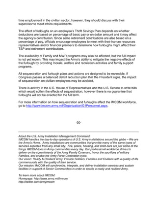 time employment in the civilian sector, however, they should discuss with their
supervisor to meet ethics requirements.

The effect of furloughs on an employee’s Thrift Savings Plan depends on whether
deductions are based on percentage of basic pay or on dollar amount and it may affect
the agency’s contribution. Since some retirement contributions are also based on a
percentage of pay, officials encourage employees to meet with their human resources
representatives and/or financial planners to determine how furloughs might affect their
TSP and retirement contributions.

The availability of Family and MWR programs may also be affected, but the full impact
is not yet known. This may impact the Army’s ability to mitigate the negative effects of
the furlough by providing morale, welfare and recreation activities and family support
programs.

All sequestration and furlough plans and actions are designed to be reversible. If
Congress passes a balanced deficit reduction plan that the President signs, the impact
of sequestration on civilian employees may be avoided.

There is activity in the U.S. House of Representatives and the U.S. Senate to write bills
which would soften the effects of sequestration; however there is no guarantee that
furloughs will not be enacted for the full term.

For more information on how sequestration and furloughs affect the IMCOM workforce,
go to http://www.imcom.army.mil/Organization/G1Personnel.aspx.




                                               -30-



About the U.S. Army Installation Management Command:
IMCOM handles the day-to-day operations of U.S. Army installations around the globe – We are
the Army's Home. Army installations are communities that provide many of the same types of
services expected from any small city. Fire, police, housing, and child-care are just some of the
things IMCOM does in Army communities every day. Our professional workforce strives to
deliver on the commitments of the Army Family Covenant, honor the sacrifices of military
Families, and enable the Army Force Generation cycle.
Our vision: Ready & Resilient Army: Provide Soldiers, Families and Civilians with a quality of life
commensurate with the quality of their service.
Our mission: IMCOM will synchronize, integrate, and deliver installation services and sustain
facilities in support of Senior Commanders in order to enable a ready and resilient Army.

To learn more about IMCOM:
Homepage: http://www.army.mil/imcom
http://twitter.com/armyimcom
 