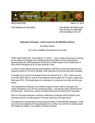 NEWS RELEASE                                                              March 13, 2013

FOR IMMEDIATE RELEASE                                       FOR MORE INFORMATION
                                                            Neal Snyder/210-466-0689
                                                            neal.snyder@us.army.mil




           Sequester furloughs – what it means to the IMCOM workforce

                                    By Robert Dozier

                     U.S. Army Installation Management Command



FORT SAM HOUSTON, Texas (March 11, 2013) - - Army civilian personnel are bracing
for the impact of furloughs and changing financial priorities on their organizations.
Approximately 251,000 Department of the Army civilians expect to be notified soon if
they will be furloughed up to 22 days starting in April.

In order to meet national security responsibilities, IMCOM is prioritizing readiness and
programs based on the Army strategy, while adjusting to the fiscal resources available.

Furloughs are a result of the Budget Control Act passed Aug. 2, 2011, which requires
more than $487 billion in cuts from the defense base budget over 10 years, beginning in
fiscal year 2013. A furlough places an employee in a temporary non-duty and non-pay
status.

The Department of Defense has notified Congress of their intent to furlough most
civilian employees up to 22 non-consecutive days – one day per week until the end of
the fiscal year. Active duty, reserve and National Guard are exempt from furloughs.

How an individual employee or activity is affected by furloughs will be subject to the
command and the overall guidance of human resources and legal advice.

Furloughs have the potential to impact approximately 27,000 IMCOM employees. There
may be some exceptions for those deployed in a combat zone and those duties protect
life, health and safety of our Soldiers and their Families.
 