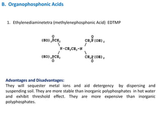 B. Organophosphonic Acids
1. Ethylenediaminetetra (methylenephosphonic Acid) EDTMP
Advantages and Disadvantages:
They will sequester metal ions and aid detergency by dispersing and
suspending soil. They are more stable than inorganic polyphosphates in hot water
and exhibit threshold effect. They are more expensive than inorganic
polyphosphates.
 
