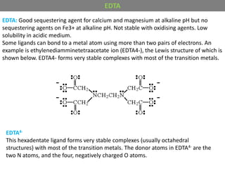 EDTA: Good sequestering agent for calcium and magnesium at alkaline pH but no
sequestering agents on Fe3+ at alkaline pH. Not stable with oxidising agents. Low
solubility in acidic medium.
Some ligands can bond to a metal atom using more than two pairs of electrons. An
example is ethylenediamminetetraacetate ion (EDTA4-), the Lewis structure of which is
shown below. EDTA4- forms very stable complexes with most of the transition metals.
EDTA4-
This hexadentate ligand forms very stable complexes (usually octahedral
structures) with most of the transition metals. The donor atoms in EDTA4- are the
two N atoms, and the four, negatively charged O atoms.
EDTA
 
