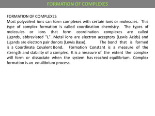 FORMATION OF COMPLEXES
Most polyvalent ions can form complexes with certain ions or molecules. This
type of complex formation is called coordination chemistry. The types of
molecules or ions that form coordination complexes are called
Ligands, abbreviated "L". Metal ions are electron acceptors (Lewis Acids) and
Ligands are electron pair donors (Lewis Base). The bond that is formed
is a Coordinate Covalent Bond. Formation Constant is a measure of the
strength and stability of a complex. It is a measure of the extent the complex
will form or dissociate when the system has reached equilibrium. Complex
formation is an equilibrium process.
FORMATION OF COMPLEXES
 