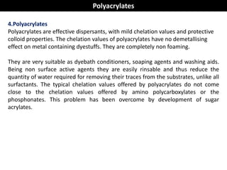 4.Polyacrylates
Polyacrylates are effective dispersants, with mild chelation values and protective
colloid properties. The chelation values of polyacrylates have no demetallising
effect on metal containing dyestuffs. They are completely non foaming.
They are very suitable as dyebath conditioners, soaping agents and washing aids.
Being non surface active agents they are easily rinsable and thus reduce the
quantity of water required for removing their traces from the substrates, unlike all
surfactants. The typical chelation values offered by polyacrylates do not come
close to the chelation values offered by amino polycarboxylates or the
phosphonates. This problem has been overcome by development of sugar
acrylates.
Polyacrylates
 