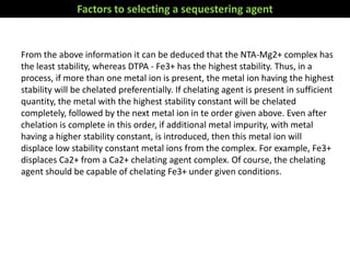 From the above information it can be deduced that the NTA-Mg2+ complex has
the least stability, whereas DTPA - Fe3+ has the highest stability. Thus, in a
process, if more than one metal ion is present, the metal ion having the highest
stability will be chelated preferentially. If chelating agent is present in sufficient
quantity, the metal with the highest stability constant will be chelated
completely, followed by the next metal ion in te order given above. Even after
chelation is complete in this order, if additional metal impurity, with metal
having a higher stability constant, is introduced, then this metal ion will
displace low stability constant metal ions from the complex. For example, Fe3+
displaces Ca2+ from a Ca2+ chelating agent complex. Of course, the chelating
agent should be capable of chelating Fe3+ under given conditions.
Factors to selecting a sequestering agent
 