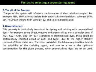2. The pH of the Process:
The pH of the system will influence the formation of the chelation complex. For
example, NTA, EDTA cannot chelate Fe3+ under alkaline conditions, whereas DTPA
can. HEDP can chelate Fe3+ up to pH 12, and so also gluconic acid.
3. Demetalisation:
This property is particularly important for dyeing and printing with premetallised
dyes - for example, some direct, reactive and premetallised metal complex dyes. If
Ni2+, Cu2+, Cr3+, Co2+ or Fe3+ is present in premetallised dyes, these could be
preferentially chelated ahead of Ca2+ and Mg2+, due to the higher stability
constant of these metal ions. Therefore pretrials in the lab are required to establish
the suitability of the chelating agent, and also to arrive at the optimum
concentration for the given process, when premetallised dyes are to be used.
Factors to selecting a sequestering agent
 