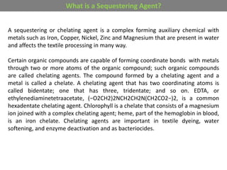 A sequestering or chelating agent is a complex forming auxiliary chemical with
metals such as Iron, Copper, Nickel, Zinc and Magnesium that are present in water
and affects the textile processing in many way.
Certain organic compounds are capable of forming coordinate bonds with metals
through two or more atoms of the organic compound; such organic compounds
are called chelating agents. The compound formed by a chelating agent and a
metal is called a chelate. A chelating agent that has two coordinating atoms is
called bidentate; one that has three, tridentate; and so on. EDTA, or
ethylenediaminetetraacetate, (−O2CH2)2NCH2CH2N(CH2CO2−)2, is a common
hexadentate chelating agent. Chlorophyll is a chelate that consists of a magnesium
ion joined with a complex chelating agent; heme, part of the hemoglobin in blood,
is an iron chelate. Chelating agents are important in textile dyeing, water
softening, and enzyme deactivation and as bacteriocides.
What is a Sequestering Agent?
 