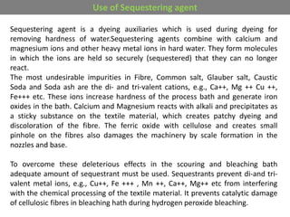 Sequestering agent is a dyeing auxiliaries which is used during dyeing for
removing hardness of water.Sequestering agents combine with calcium and
magnesium ions and other heavy metal ions in hard water. They form molecules
in which the ions are held so securely (sequestered) that they can no longer
react.
The most undesirable impurities in Fibre, Common salt, Glauber salt, Caustic
Soda and Soda ash are the di- and tri-valent cations, e.g., Ca++, Mg ++ Cu ++,
Fe+++ etc. These ions increase hardness of the process bath and generate iron
oxides in the bath. Calcium and Magnesium reacts with alkali and precipitates as
a sticky substance on the textile material, which creates patchy dyeing and
discoloration of the fibre. The ferric oxide with cellulose and creates small
pinhole on the fibres also damages the machinery by scale formation in the
nozzles and base.
To overcome these deleterious effects in the scouring and bleaching bath
adequate amount of sequestrant must be used. Sequestrants prevent di-and tri-
valent metal ions, e.g., Cu++, Fe +++ , Mn ++, Ca++, Mg++ etc from interfering
with the chemical processing of the textile material. It prevents catalytic damage
of cellulosic fibres in bleaching hath during hydrogen peroxide bleaching.
Use of Sequestering agent
 