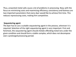 Thus, unwanted metal salts cause a lot of problems in processing. Now, with the
focus on minimising costs and maximising efficiency, consistency and fastness are
two important parameters that every dyer would like to achieve first time. This
reduces reprocessing costs, making him competitive.
Sequestering agent
The dyer has to use a suitable sequestering agent in the process, wherever it is
required. Selection of the right sequestering agent is very important. First and
foremost, the sequestering agent should chelate offending metal ions under the
given condition and should form a stable complex, which does not decompose
over a prolonged processing period.
 