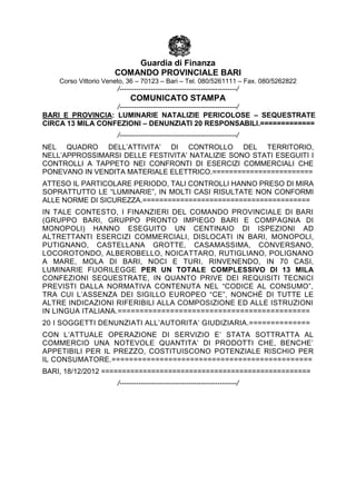 Guardia di Finanza
                      COMANDO PROVINCIALE BARI
    Corso Vittorio Veneto, 36 – 70123 – Bari – Tel. 080/5261111 – Fax. 080/5262822
                       /-------------------------------------------------/
                            COMUNICATO STAMPA
                  /-------------------------------------------------/
BARI E PROVINCIA: LUMINARIE NATALIZIE PERICOLOSE – SEQUESTRATE
CIRCA 13 MILA CONFEZIONI – DENUNZIATI 20 RESPONSABILI.=============
                       /-------------------------------------------------/
NEL QUADRO DELL’ATTIVITA’ DI CONTROLLO DEL TERRITORIO,
NELL’APPROSSIMARSI DELLE FESTIVITA’ NATALIZIE SONO STATI ESEGUITI I
CONTROLLI A TAPPETO NEI CONFRONTI DI ESERCIZI COMMERCIALI CHE
PONEVANO IN VENDITA MATERIALE ELETTRICO.========================
ATTESO IL PARTICOLARE PERIODO, TALI CONTROLLI HANNO PRESO DI MIRA
SOPRATTUTTO LE “LUMINARIE”, IN MOLTI CASI RISULTATE NON CONFORMI
ALLE NORME DI SICUREZZA.========================================
IN TALE CONTESTO, I FINANZIERI DEL COMANDO PROVINCIALE DI BARI
(GRUPPO BARI, GRUPPO PRONTO IMPIEGO BARI E COMPAGNIA DI
MONOPOLI) HANNO ESEGUITO UN CENTINAIO DI ISPEZIONI AD
ALTRETTANTI ESERCIZI COMMERCIALI, DISLOCATI IN BARI, MONOPOLI,
PUTIGNANO, CASTELLANA GROTTE, CASAMASSIMA, CONVERSANO,
LOCOROTONDO, ALBEROBELLO, NOICATTARO, RUTIGLIANO, POLIGNANO
A MARE, MOLA DI BARI, NOCI E TURI, RINVENENDO, IN 70 CASI,
LUMINARIE FUORILEGGE PER UN TOTALE COMPLESSIVO DI 13 MILA
CONFEZIONI SEQUESTRATE, IN QUANTO PRIVE DEI REQUISITI TECNICI
PREVISTI DALLA NORMATIVA CONTENUTA NEL “CODICE AL CONSUMO”,
TRA CUI L’ASSENZA DEI SIGILLO EUROPEO “CE”, NONCHÉ DI TUTTE LE
ALTRE INDICAZIONI RIFERIBILI ALLA COMPOSIZIONE ED ALLE ISTRUZIONI
IN LINGUA ITALIANA.============================================
20 I SOGGETTI DENUNZIATI ALL’AUTORITA’ GIUDIZIARIA.==============
CON L’ATTUALE OPERAZIONE DI SERVIZIO E’ STATA SOTTRATTA AL
COMMERCIO UNA NOTEVOLE QUANTITA’ DI PRODOTTI CHE, BENCHE’
APPETIBILI PER IL PREZZO, COSTITUISCONO POTENZIALE RISCHIO PER
IL CONSUMATORE.==============================================
BARI, 18/12/2012 ==================================================
                       /-------------------------------------------------/
 