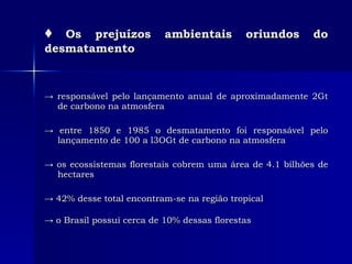 ♦   Os prejuízos ambientais oriundos do desmatamento ->  responsável pelo lançamento anual de aproximadamente 2Gt de carbono na atmosfera  ->  entre 1850 e 1985 o desmatamento foi responsável pelo lançamento de 100 a l3OGt de carbono na atmosfera  ->  os ecossistemas florestais cobrem uma área de 4.1 bilhões de hectares ->  42% desse total encontram-se na região tropical  ->  o Brasil possui cerca de 10% dessas florestas   