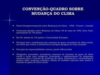 CONVENÇÃO-QUADRO SOBRE MUDANÇA DO CLIMA Painel Intergovernamental sobre Mudanças do Clima – 1988 – Toronto – Canadá Convenção-Quadro sobre Mudança do Clima: 09 de maio de 1992, Nova York: participação de 150 países Rio 92: adesão de 154 países e Comunidade Européia Principal meta: estabilização das emissões de gases causadores de efeito estufa, em níveis que evitem a interferência antrópica perigosa no clima mundial Princípio da responsabilidade comum, porém diferenciada Obrigações assumidas: inventários nacionais de emissões de gases de efeito estufa e ações para mitigá-los, formulação e implementação de programas nacionais para o controle da mudança do clima, treinamento e conscientização pública sobre mudança climática, adoção de medidas especiais para limitar a emissão de gases de efeito estufa 