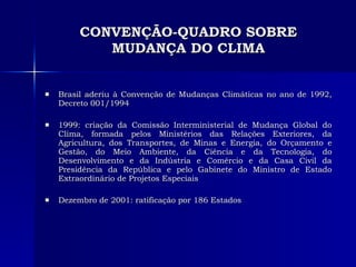 CONVENÇÃO-QUADRO SOBRE MUDANÇA DO CLIMA Brasil aderiu à Convenção de Mudanças Climáticas no ano de 1992, Decreto 001/1994 1999: criação da Comissão Interministerial de Mudança Global do Clima, formada pelos Ministérios das Relações Exteriores, da Agricultura, dos Transportes, de Minas e Energia, do Orçamento e Gestão, do Meio Ambiente, da Ciência e da Tecnologia, do Desenvolvimento e da Indústria e Comércio e da Casa Civil da Presidência da República e pelo Gabinete do Ministro de Estado Extraordinário de Projetos Especiais Dezembro de 2001: ratificação por 186 Estados 