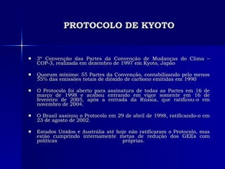 PROTOCOLO DE KYOTO 3ª Convenção das Partes da Convenção de Mudanças do Clima – COP-3, realizada em dezembro de 1997 em Kyoto, Japão Quorum mínimo: 55 Partes da Convenção, contabilizando pelo menos 55% das emissões totais de dióxido de carbono emitidas em 1990 O Protocolo foi aberto para assinatura de todas as Partes em 16 de março de 1998 e acabou entrando em vigor somente em 16 de fevereiro de 2005, após a entrada da Rússia, que ratificou-o em novembro de 2004.  O Brasil assinou o Protocolo em 29 de abril de 1998, ratificando-o em 23 de agosto de 2002.  Estados Unidos e Austrália até hoje não ratificaram o Protocolo, mas estão cumprindo internamente metas de redução dos GEEs com políticas próprias.  
