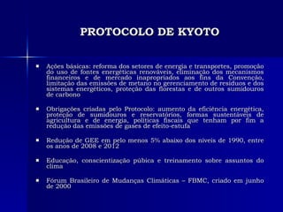 PROTOCOLO DE KYOTO Ações básicas: reforma dos setores de energia e transportes, promoção do uso de fontes energéticas renováveis, eliminação dos mecanismos financeiros e de mercado inapropriados aos fins da Convenção, limitação das emissões de metano no gerenciamento de resíduos e dos sistemas energéticos, proteção das florestas e de outros sumidouros de carbono Obrigações criadas pelo Protocolo: aumento da eficiência energética, proteção de sumidouros e reservatórios, formas sustentáveis de agricultura e de energia, políticas fiscais que tenham por fim a redução das emissões de gases de efeito-estufa Redução de GEE em pelo menos 5% abaixo dos níveis de 1990, entre os anos de 2008 e 2012 Educação, conscientização púbica e treinamento sobre assuntos do clima Fórum Brasileiro de Mudanças Climáticas – FBMC, criado em junho de 2000 