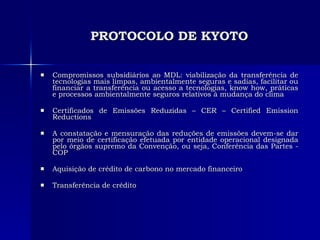 PROTOCOLO DE KYOTO Compromissos subsidiários ao MDL: viabilização da transferência de tecnologias mais limpas, ambientalmente seguras e sadias, facilitar ou financiar a transferência ou acesso a tecnologias, know how, práticas e processos ambientalmente seguros relativos à mudança do clima Certificados de Emissões Reduzidas – CER – Certified Emission Reductions A constatação e mensuração das reduções de emissões devem-se dar por meio de certificação efetuada por entidade operacional designada pelo órgãos supremo da Convenção, ou seja, Conferência das Partes - COP  Aquisição de crédito de carbono no mercado financeiro Transferência de crédito 