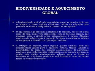 BIODIVERSIDADE E AQUECIMENTO GLOBAL A biodiversidade será afetada na medida em que as espécies terão que se adaptar a novos regimes climáticos, usarão da migração para procurar locais mais adequados ou mesmo se extinguirão.  O aquecimento global causa a migração de espécies, não só de fauna como de flora, como vem acontecendo com as florestas boreais, que avançam sobre o círculo ártico sobrepondo-se à tundra. Algumas espécies não sobreviverão à migração forçada e às mudanças súbitas de temperatura, fazendo com que sejam extintas.  A extinção de espécies, tanto vegetais quanto animais, além das conseqüências graves para o equilíbrio natural, trazem também a possibilidade da perda dos serviços ecossistêmicos, do patrimônio genético e dos conhecimentos tradicionais, o que acarreta prejuízos à saúde, pois muitos medicamentos valiosos para as indústrias farmacêutica e química perdem-se definitivamente sem ao menos terem se tornado conhecidos.   