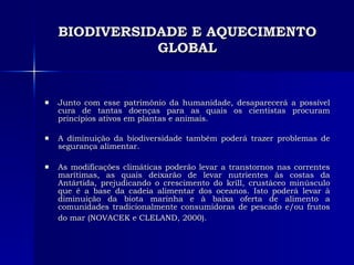 BIODIVERSIDADE E AQUECIMENTO GLOBAL Junto com esse patrimônio da humanidade, desaparecerá a possível cura de tantas doenças para as quais os cientistas procuram princípios ativos em plantas e animais. A diminuição da biodiversidade também poderá trazer problemas de segurança alimentar.  As modificações climáticas poderão levar a transtornos nas correntes marítimas, as quais deixarão de levar nutrientes às costas da Antártida, prejudicando o crescimento do krill, crustáceo minúsculo que é a base da cadeia alimentar dos oceanos. Isto poderá levar à diminuição da biota marinha e à baixa oferta de alimento a comunidades tradicionalmente consumidoras de pescado e/ou frutos do mar (NOVACEK e CLELAND, 2000).   