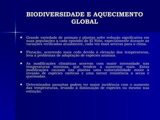 BIODIVERSIDADE E AQUECIMENTO GLOBAL Grande variedade de animais e plantas sofre redução significativa em suas populações a cada episódio do El Niño, especialmente durante as variações verificadas atualmente, cada vez mais severas para o clima.  Floração, ocorrendo mais cedo devido à elevação das temperaturas, leva a problemas de adaptação de espécies animais. As modificações climáticas ocorrem com maior intensidade nas temperaturas mínimas, que tendem a aumentar mais. Estas modificações causam nas plantas uma vulnerabilidade maior à invasão de espécies exóticas e uma menor resistência a secas e queimadas.  Determinados parasitas podem ter maior incidência com o aumento das temperaturas, levando à diminuição de espécies ou mesmo sua extinção.   